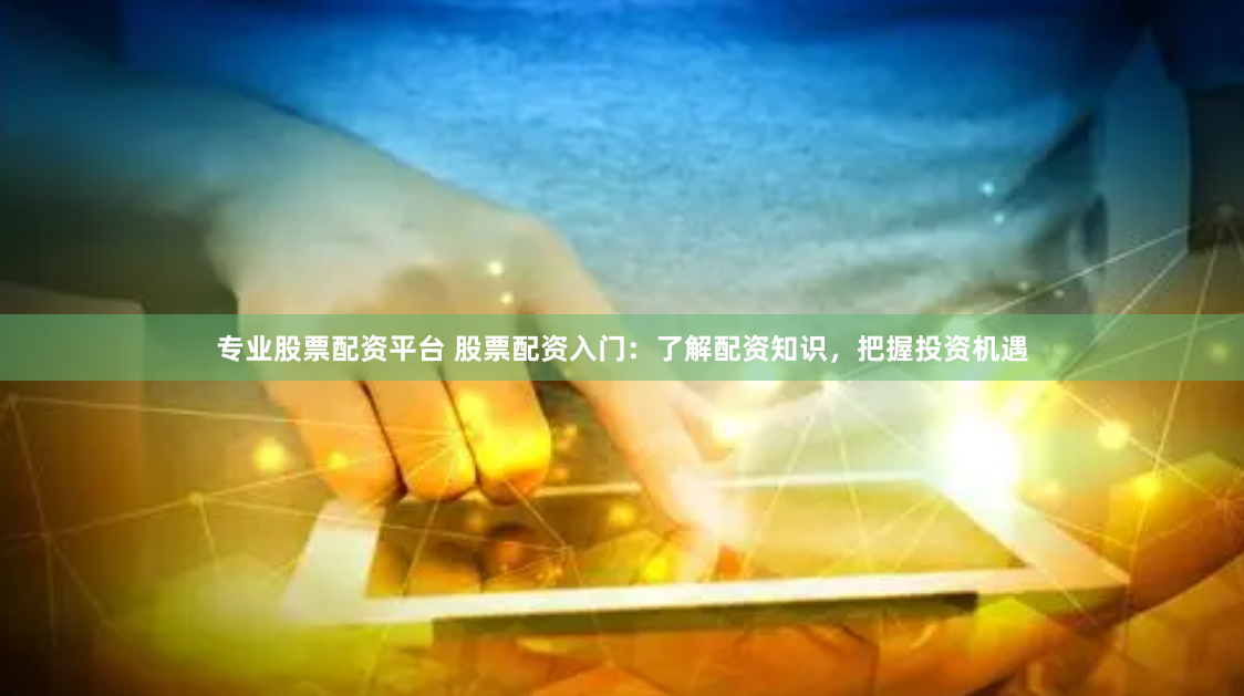 专业股票配资平台 股票配资入门：了解配资知识，把握投资机遇