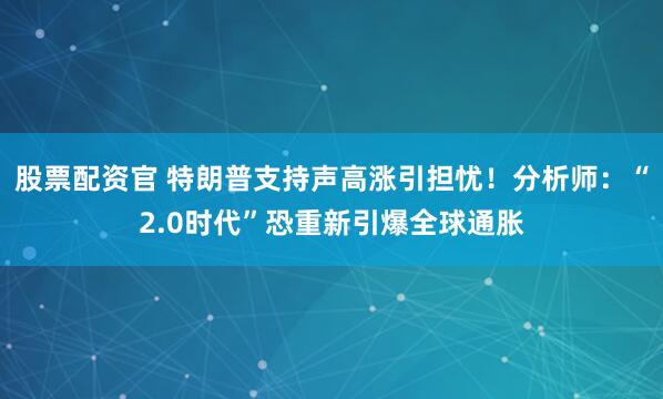 股票配资官 特朗普支持声高涨引担忧！分析师：“2.0时代”恐重新引爆全球通胀