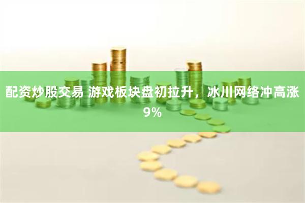 配资炒股交易 游戏板块盘初拉升，冰川网络冲高涨9%