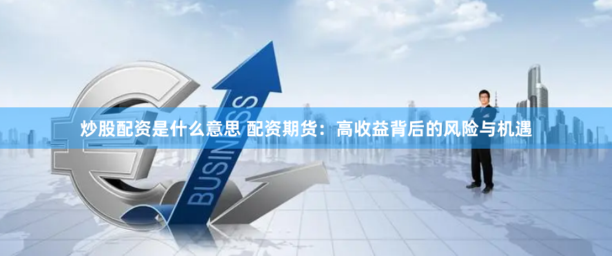 炒股配资是什么意思 配资期货：高收益背后的风险与机遇