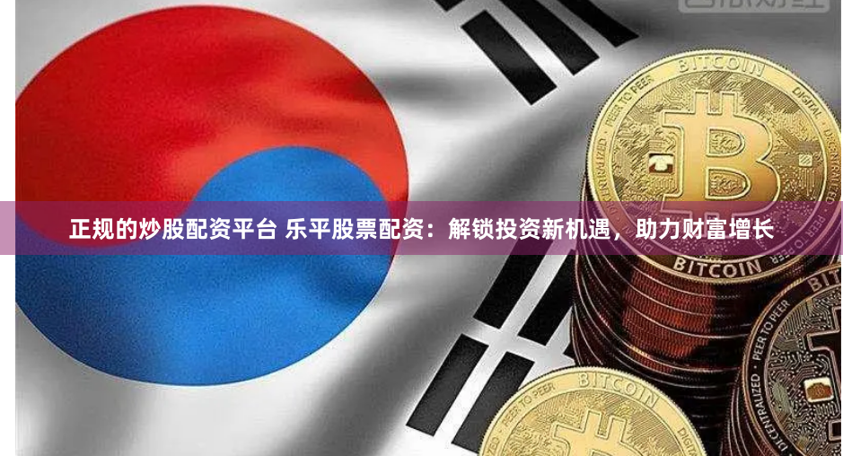 正规的炒股配资平台 乐平股票配资：解锁投资新机遇，助力财富增长