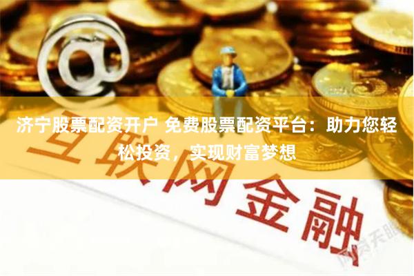 济宁股票配资开户 免费股票配资平台：助力您轻松投资，实现财富梦想