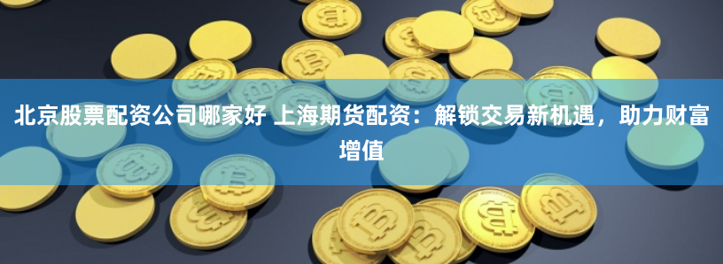 北京股票配资公司哪家好 上海期货配资：解锁交易新机遇，助力财富增值